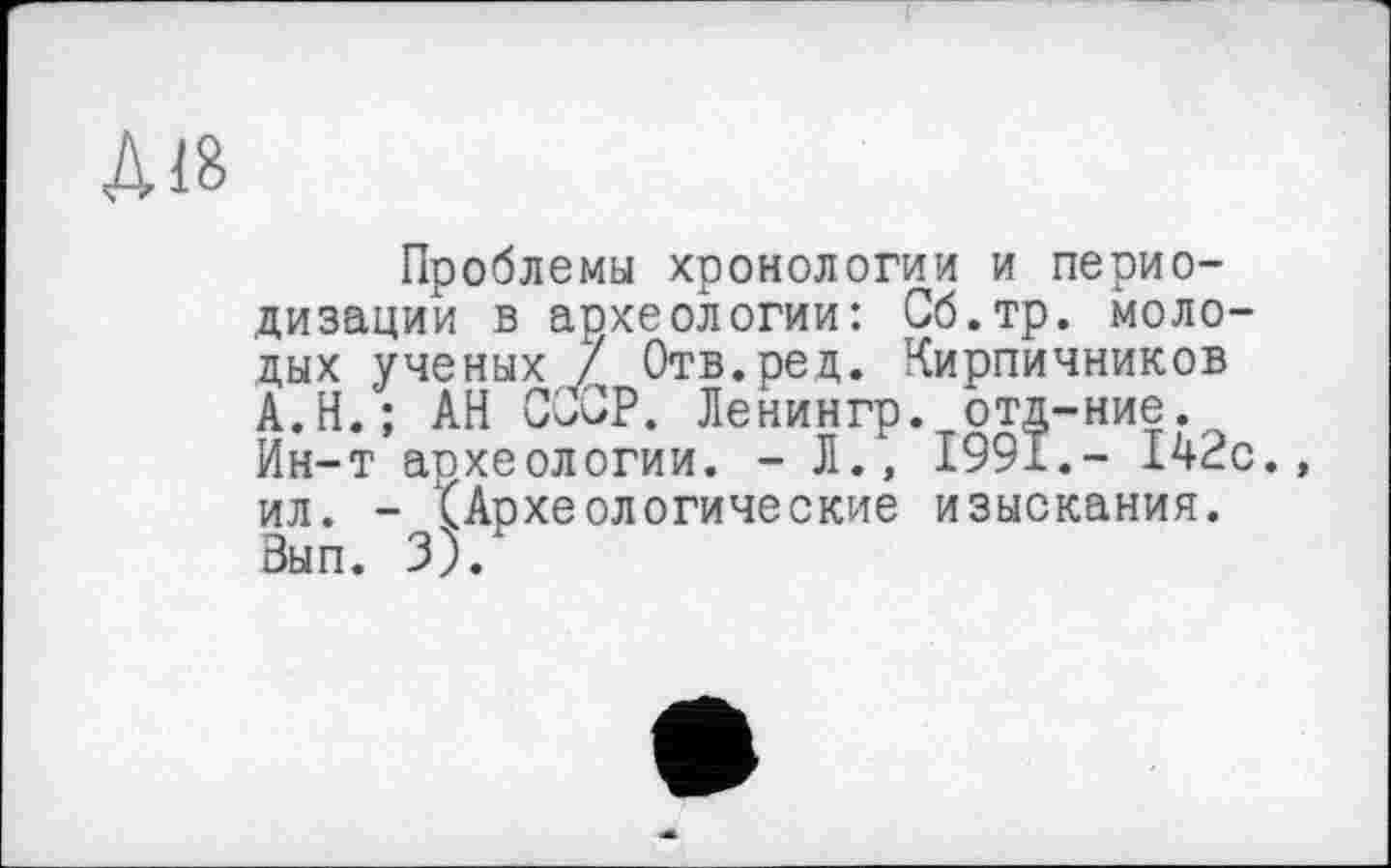 ﻿Діб
Проблемы хронологии и периодизации в археологии: Сб.тр. молодых ученых / Отв. ре д. Кирпичников А.Н.; АН СССР. Ленингр. отд-ние. Ин-т археологии. - Л., 1991.- 142с. ил. - (Археологические изыскания. Вып. 3).